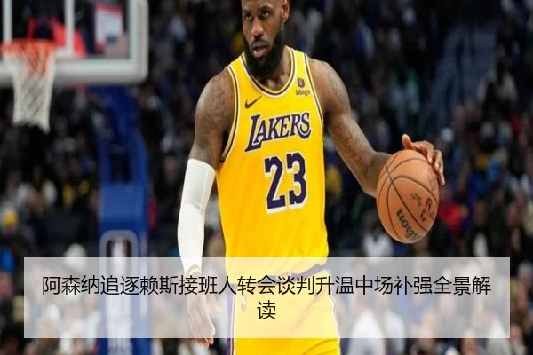 阿森纳追逐赖斯接班人转会谈判升温中场补强全景解读