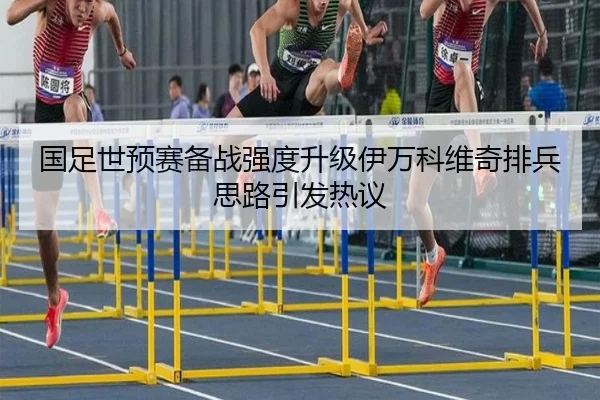 国足世预赛备战强度升级伊万科维奇排兵思路引发热议